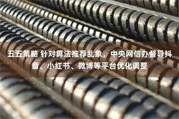 五五策略 针对算法推荐乱象，中央网信办督导抖音、小红书、微博等平台优化调整