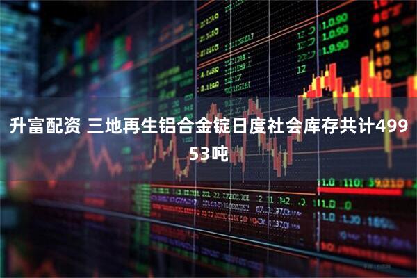升富配资 三地再生铝合金锭日度社会库存共计49953吨