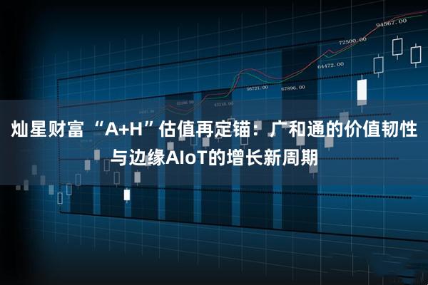 灿星财富 “A+H”估值再定锚：广和通的价值韧性与边缘AIoT的增长新周期