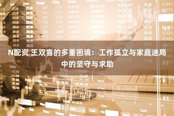 N配资 王双喜的多重困境：工作孤立与家庭迷局中的坚守与求助