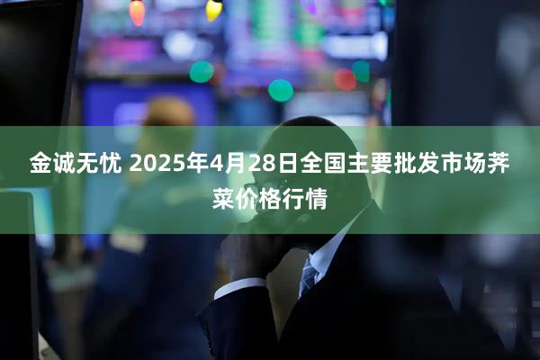 金诚无忧 2025年4月28日全国主要批发市场荠菜价格行情
