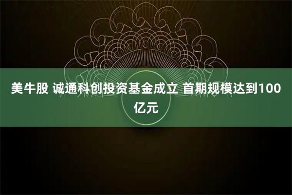 美牛股 诚通科创投资基金成立 首期规模达到100亿元