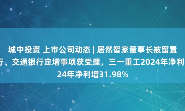 城中投资 上市公司动态 | 居然智家董事长被留置、中国银行、交通银行定增事项获受理，三一重工2024年净利增31.98%
