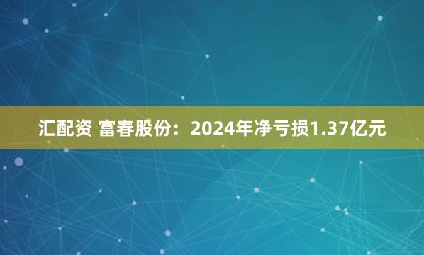 汇配资 富春股份：2024年净亏损1.37亿元