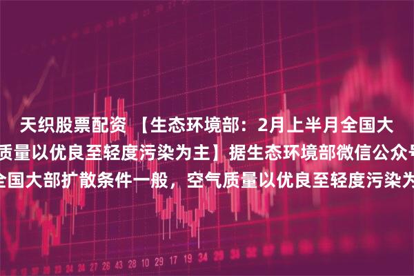 天织股票配资 【生态环境部：2月上半月全国大部扩散条件一般，空气质量以优良至轻度污染为主】据生态环境部微信公众号消息，2月上半月，全国大部扩散条件一般，空气质量以优良至轻度污染为主，东北局地、华北中南部和华东中北部可能出现中度及以上污染；受沙尘天气影响，西北局地可能出现中度及以上污染。