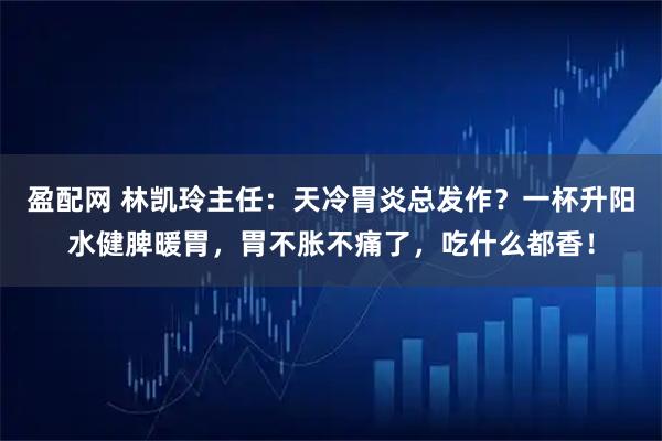 盈配网 林凯玲主任：天冷胃炎总发作？一杯升阳水健脾暖胃，胃不胀不痛了，吃什么都香！