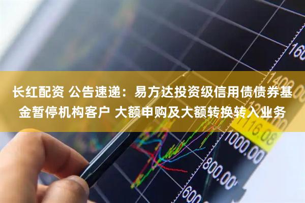 长红配资 公告速递：易方达投资级信用债债券基金暂停机构客户 大额申购及大额转换转入业务