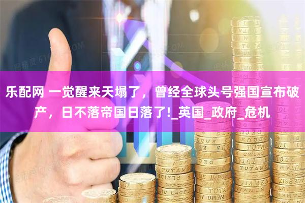 乐配网 一觉醒来天塌了，曾经全球头号强国宣布破产，日不落帝国日落了!_英国_政府_危机