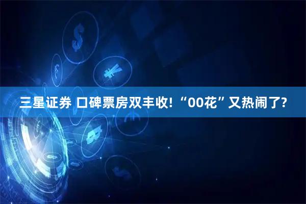 三星证券 口碑票房双丰收! “00花”又热闹了?