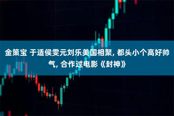 金策宝 于适侯雯元刘乐美国相聚, 都头小个高好帅气, 合作过电影《封神》